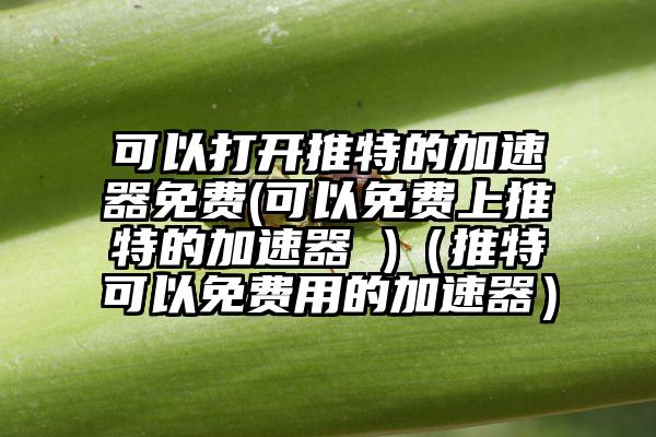 可以打开推特的加速器免费(可以免费上推特的加速器 )（推特可以免费用的加速器）