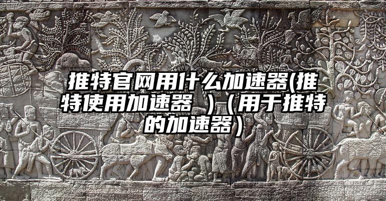 推特官网用什么加速器(推特使用加速器 )（用于推特的加速器）