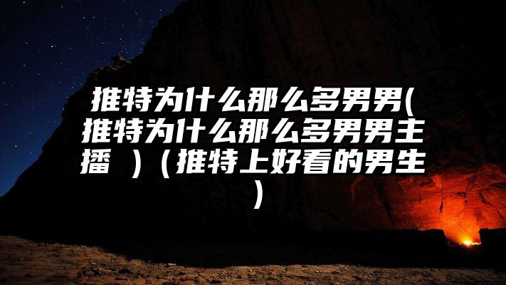 推特为什么那么多男男(推特为什么那么多男男主播 )（推特上好看的男生）