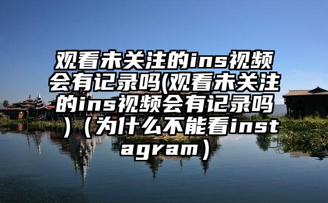 观看未关注的ins视频会有记录吗(观看未关注的ins视频会有记录吗 )（为什么不能看instagram）