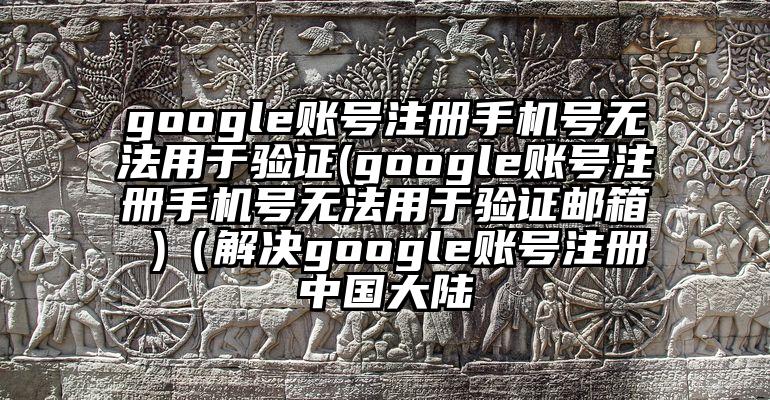google账号注册手机号无法用于验证(google账号注册手机号无法用于验证邮箱 )（解决google账号注册中国大陆