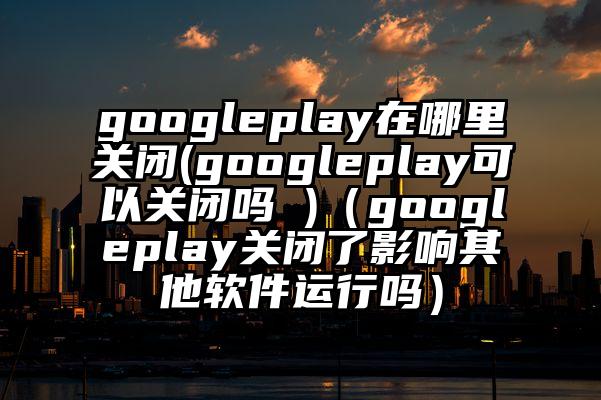 googleplay在哪里关闭(googleplay可以关闭吗 )（googleplay关闭了影响其他软件运行吗）