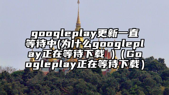 googleplay更新一直等待中(为什么googleplay正在等待下载 )（Googleplay正在等待下载）