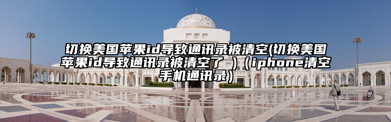 切换美国苹果id导致通讯录被清空(切换美国苹果id导致通讯录被清空了 )（iphone清空手机通讯录）