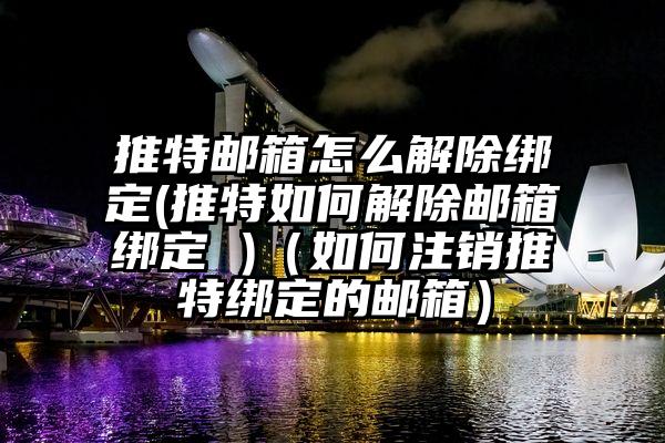 推特邮箱怎么解除绑定(推特如何解除邮箱绑定 )（如何注销推特绑定的邮箱）