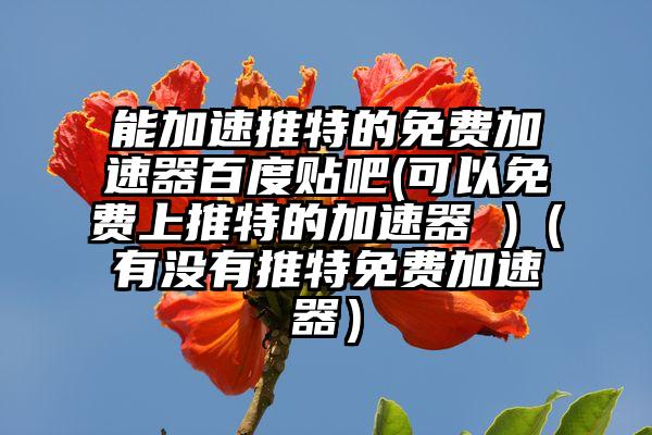 能加速推特的免费加速器百度贴吧(可以免费上推特的加速器 )（有没有推特免费加速器）