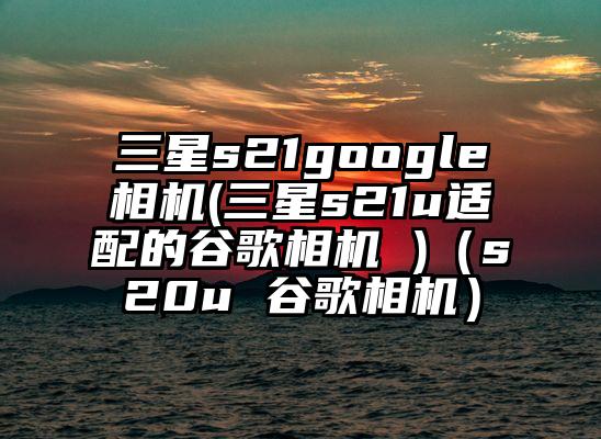 三星s21google相机(三星s21u适配的谷歌相机 )（s20u 谷歌相机）
