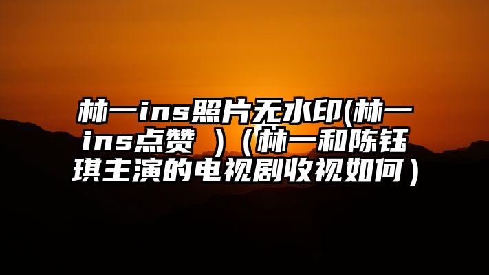 林一ins照片无水印(林一ins点赞 )（林一和陈钰琪主演的电视剧收视如何）