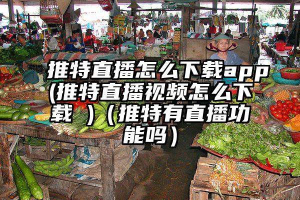 推特直播怎么下载app(推特直播视频怎么下载 )（推特有直播功能吗）