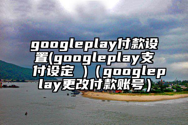 googleplay付款设置(googleplay支付设定 )(googleplay更改付款账号)