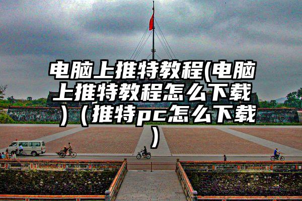 电脑上推特教程(电脑上推特教程怎么下载 )（推特pc怎么下载）