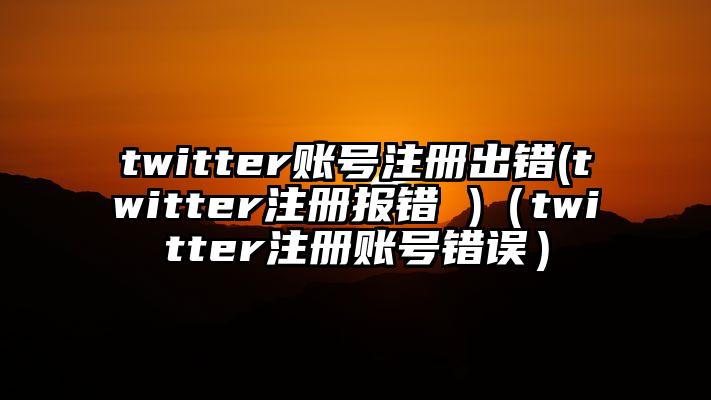 twitter账号注册出错(twitter注册报错 )（twitter注册账号错误）