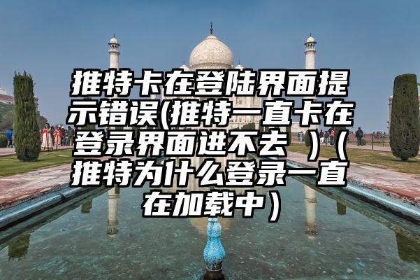 推特卡在登陆界面提示错误(推特一直卡在登录界面进不去 )（推特为什么登录一直在加载中）