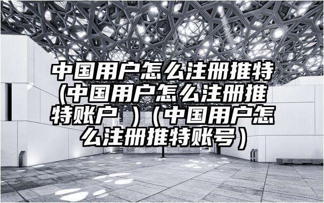 中国用户怎么注册推特(中国用户怎么注册推特账户 )（中国用户怎么注册推特账号）
