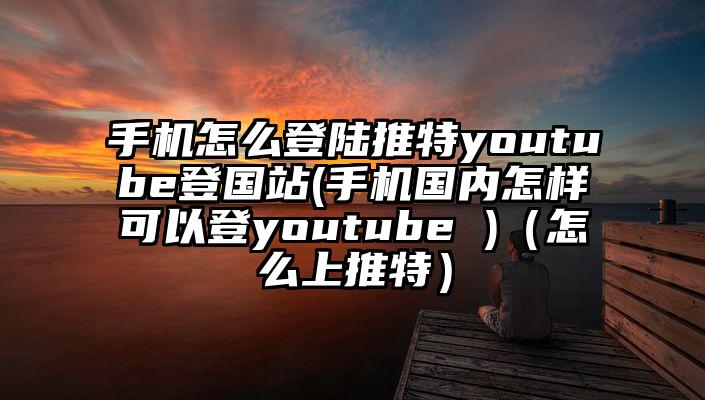 手机怎么登陆推特youtube登国站(手机国内怎样可以登youtube )（怎么上推特）