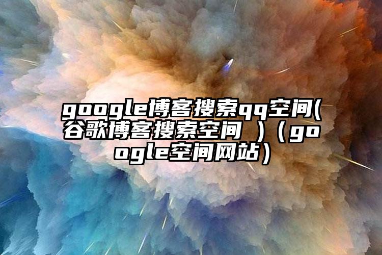 google博客搜索qq空间(谷歌博客搜索空间 )（google空间网站）