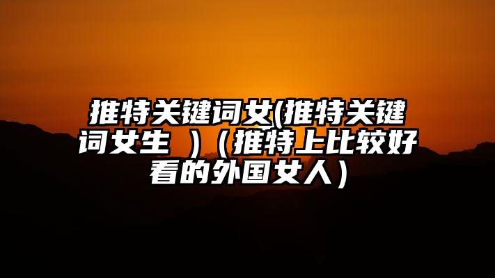 推特关键词女(推特关键词女生 )（推特上比较好看的外国女人）