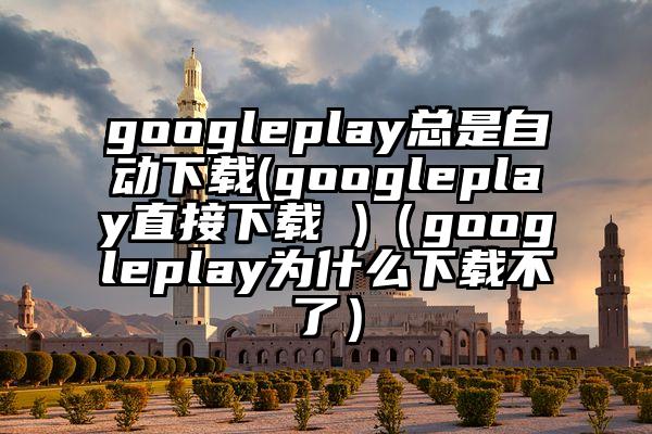 googleplay总是自动下载(googleplay直接下载 )（googleplay为什么下载不了）