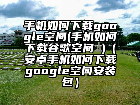 手机如何下载google空间(手机如何下载谷歌空间 )（安卓手机如何下载google空间安装包）