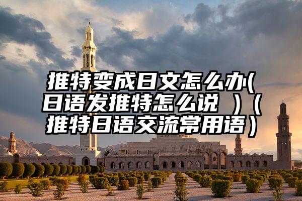 推特变成日文怎么办(日语发推特怎么说 )（推特日语交流常用语）