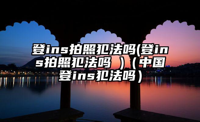 登ins拍照犯法吗(登ins拍照犯法吗 )（中国登ins犯法吗）