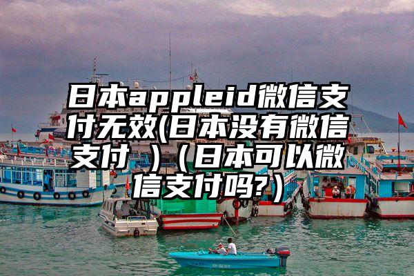日本appleid微信支付无效(日本没有微信支付 )（日本可以微信支付吗?）