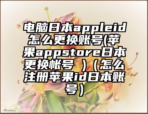 电脑日本appleid怎么更换账号(苹果appstore日本更换帐号 )（怎么注册苹果id日本账号）