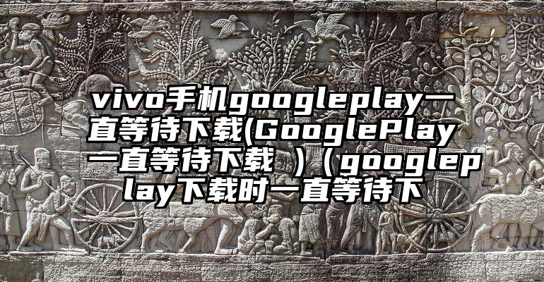 vivo手机googleplay一直等待下载(GooglePlay一直等待下载 )（googleplay下载时一直等待下