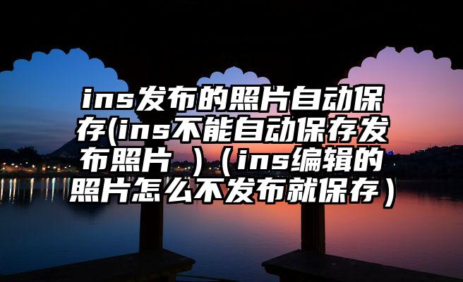 ins发布的照片自动保存(ins不能自动保存发布照片 )（ins编辑的照片怎么不发布就保存）