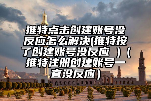 推特点击创建账号没反应怎么解决(推特按了创建账号没反应 )（推特注册创建账号一直没反应）