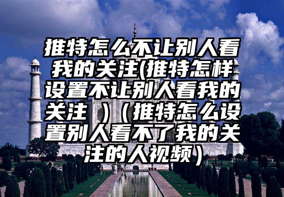 推特怎么不让别人看我的关注(推特怎样设置不让别人看我的关注 )（推特怎么设置别人看不了我的关注的人视频）