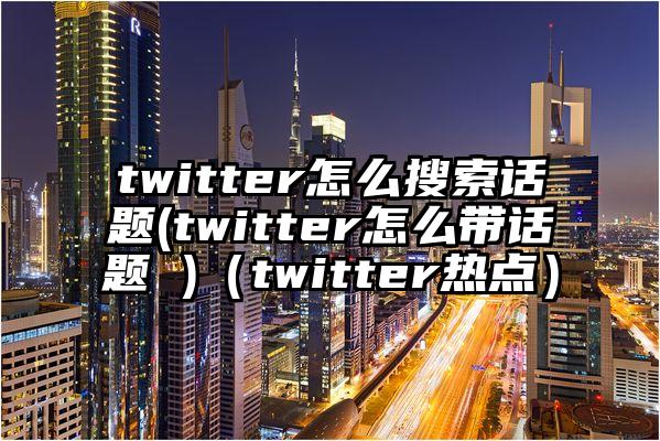 twitter怎么搜索话题(twitter怎么带话题 )（twitter热点）