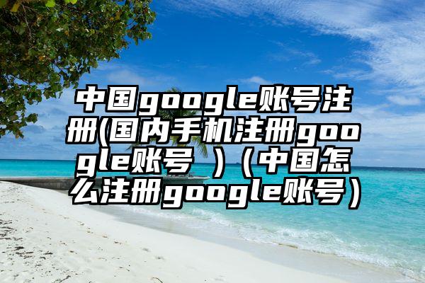 中国google账号注册(国内手机注册google账号 )（中国怎么注册google账号）