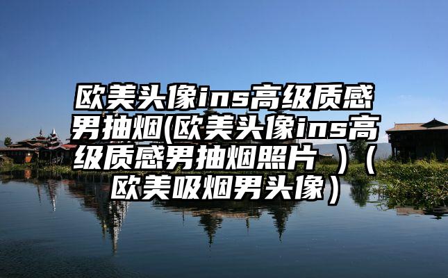 欧美头像ins高级质感男抽烟(欧美头像ins高级质感男抽烟照片 )（欧美吸烟男头像）