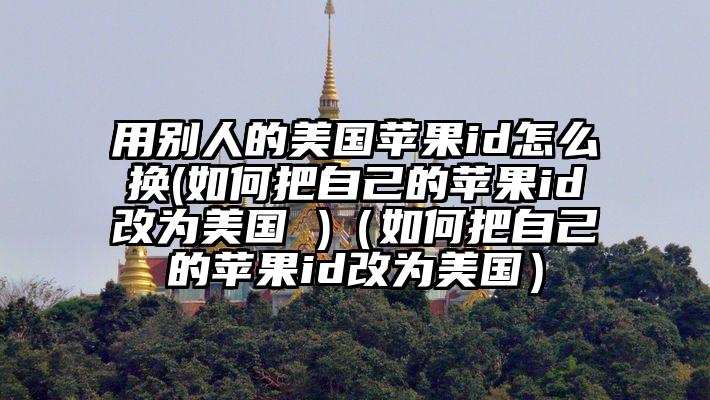用别人的美国苹果id怎么换(如何把自己的苹果id改为美国 )（如何把自己的苹果id改为美国）