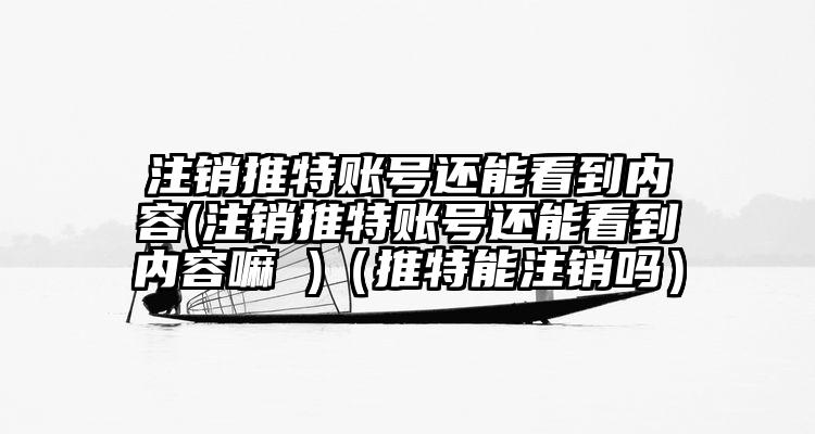 注销推特账号还能看到内容(注销推特账号还能看到内容嘛 )（推特能注销吗）