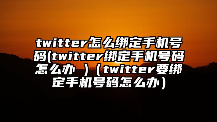 twitter怎么绑定手机号码(twitter绑定手机号码怎么办 )（twitter要绑定手机号码怎么办）