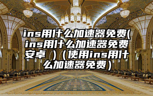 ins用什么加速器免费(ins用什么加速器免费安卓 )（使用ins用什么加速器免费）