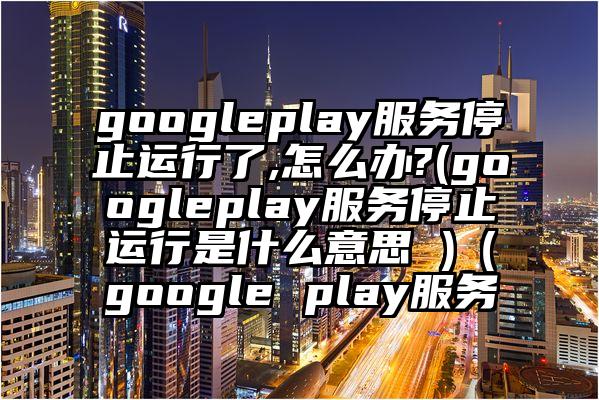 googleplay服务停止运行了,怎么办?(googleplay服务停止运行是什么意思 )（google play服务