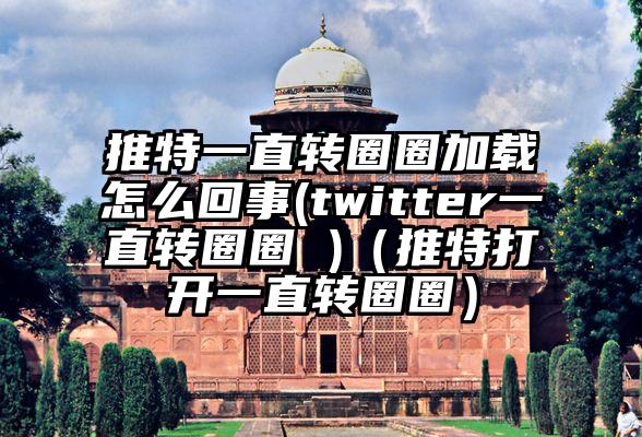 推特一直转圈圈加载怎么回事(twitter一直转圈圈 )（推特打开一直转圈圈）