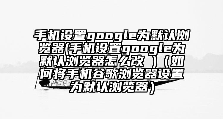 手机设置google为默认浏览器(手机设置google为默认浏览器怎么改 )（如何将手机谷歌浏览器设置为默认浏览器）