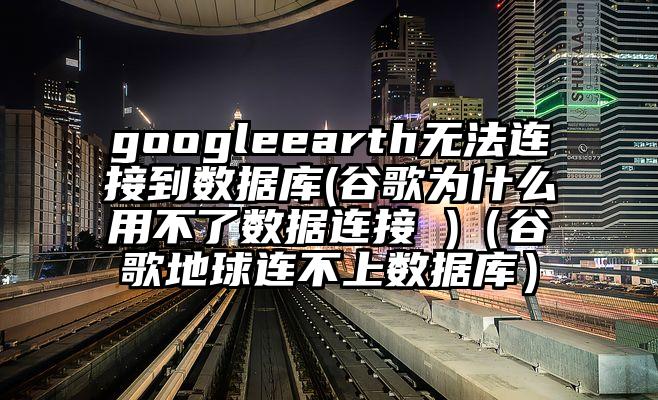 googleearth无法连接到数据库(谷歌为什么用不了数据连接 )（谷歌地球连不上数据库）