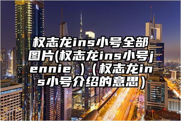 权志龙ins小号全部图片(权志龙ins小号jennie )（权志龙ins小号介绍的意思）