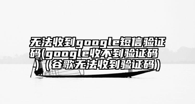 无法收到google短信验证码(google收不到验证码 )（谷歌无法收到验证码）