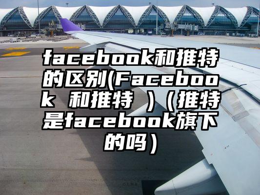 facebook和推特的区别(Facebook 和推特 )(推特是facebook旗下的吗)