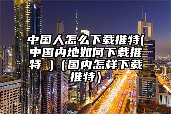 中国人怎么下载推特(中国内地如何下载推特 )（国内怎样下载推特）