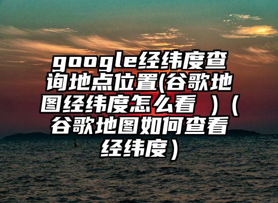 google经纬度查询地点位置(谷歌地图经纬度怎么看 )（谷歌地图如何查看经纬度）