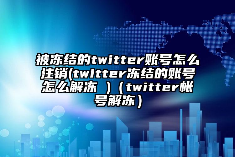 被冻结的twitter账号怎么注销(twitter冻结的账号怎么解冻 )（twitter帐号解冻）