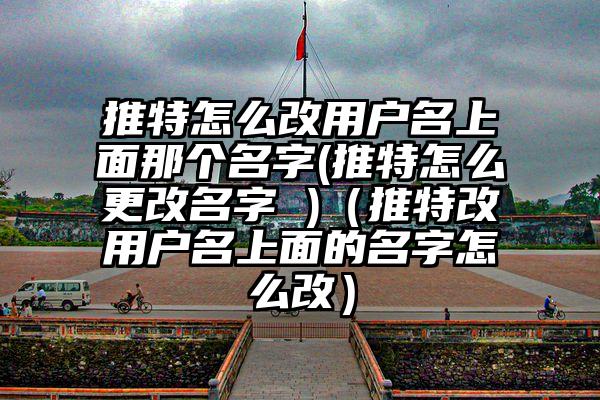 推特怎么改用户名上面那个名字(推特怎么更改名字 )（推特改用户名上面的名字怎么改）