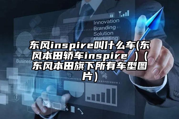 东风inspire叫什么车(东风本田轿车inspire )（东风本田旗下所有车型图片）